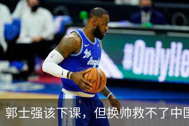 郭士强该下课，但换帅救不了中国男篮！再好的教练也难改先天短板